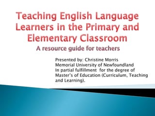 Teaching English Language Learners in the Primary and Elementary Classroom A resource guide for teachers Presented by: Christine Morris Memorial University of Newfoundland In partial fulfillment  for the degree of  Master’s of Education (Curriculum, Teaching and Learning). 