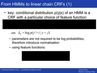 From HMMs to linear chain CRFs (1) key: conditional distribution p(y|x) of an HMM is a CRF with a particular choice of feature function parameters are not required to be log probabilities, therefore introduce normalisation using feature functions: with 