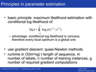 Principles in parameter estimation basic principle: maximum likelihood estimation with conditional log likelihood of advantage: conditional log likelihood is concave, therefore every local optimum is a global one use gradient descent: quasi-Newton methods runtime in O(tm 2 ng) t length of sequence, m number of labels, n number of training instances, g number of required gradient computations 