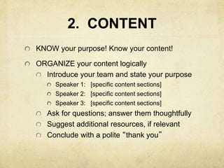 2. CONTENT
KNOW your purpose! Know your content!
ORGANIZE your content logically
Introduce your team and state your purpose
Speaker 1: [specific content sections]
Speaker 2: [specific content sections]
Speaker 3: [specific content sections]
Ask for questions; answer them thoughtfully
Suggest additional resources, if relevant
Conclude with a polite “thank you”
 