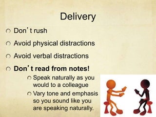Delivery
Don’t rush
Avoid physical distractions
Avoid verbal distractions
Don’t read from notes!
Speak naturally as you
would to a colleague
Vary tone and emphasis
so you sound like you
are speaking naturally.
 