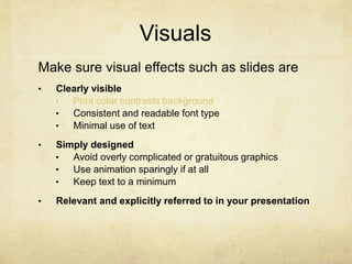 Visuals
Make sure visual effects such as slides are
• Clearly visible
• Print color contrasts background
• Consistent and readable font type
• Minimal use of text
• Simply designed
• Avoid overly complicated or gratuitous graphics
• Use animation sparingly if at all
• Keep text to a minimum
• Relevant and explicitly referred to in your presentation
 