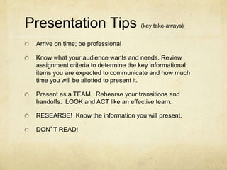 Presentation Tips (key take-aways)
Arrive on time; be professional
Know what your audience wants and needs. Review
assignment criteria to determine the key informational
items you are expected to communicate and how much
time you will be allotted to present it.
Present as a TEAM. Rehearse your transitions and
handoffs. LOOK and ACT like an effective team.
RESEARSE! Know the information you will present.
DON’T READ!
 
