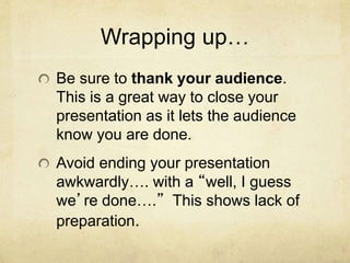 Wrapping up…
Be sure to thank your audience.
This is a great way to close your
presentation as it lets the audience
know you are done.
Avoid ending your presentation
awkwardly…. with a “well, I guess
we’re done….” This shows lack of
preparation.
 
