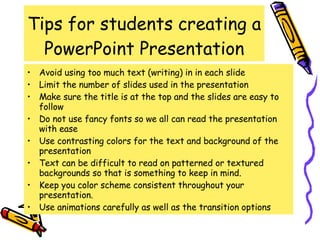 Tips for students creating a PowerPoint Presentation Avoid using too much text (writing) in in each slide Limit the number of slides used in the presentation Make sure the title is at the top and the slides are easy to follow Do not use fancy fonts so we all can read the presentation with ease Use contrasting colors for the text and background of the presentation Text can be difficult to read on patterned or textured backgrounds so that is something to keep in mind. Keep you color scheme consistent throughout your presentation.  Use animations carefully as well as the transition options 