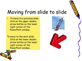 Moving from slide to slide To move to a previous slide: click on the upper double-arrow button on the lower right corner of the PowerPoint window. To move to the next slide: Click on the lower double-arrow button on the lower right corner of the PowerPoint window. 