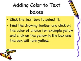 Adding Color to Text boxes Click the text box to select it. Find the drawing toolbar and click on the color of choice for example yellow and click on the yellow in the box and the box will turn yellow. 