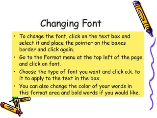 Changing Font To change the font, click on the text box and select it and place the pointer on the boxes border and click again. Go to the Format menu at the top left of the page and click on font. Choose the type of font you want and click o.k. to it to apply to the text in the box. You can also change the color of your words in this format area and bold words if you would like. 