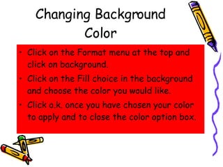 Changing Background Color Click on the Format menu at the top and click on background. Click on the Fill choice in the background and choose the color you would like. Click o.k. once you have chosen your color to apply and to close the color option box. 