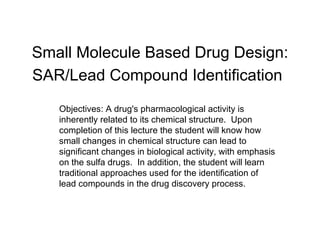 Small Molecule Based Drug Design: SAR/Lead Compound Identification   Objectives: A drug's pharmacological activity is inherently related to its chemical structure.  Upon completion of this lecture the student will know how small changes in chemical structure can lead to significant changes in biological activity, with emphasis on the sulfa drugs.  In addition, the student will learn traditional approaches used for the identification of lead compounds in the drug discovery process. 