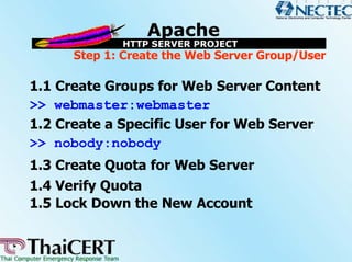 Step 1: Create the Web Server Group/User

1.1 Create Groups for Web Server Content
>> webmaster:webmaster
1.2 Create a Specific User for Web Server
>> nobody:nobody
1.3 Create Quota for Web Server
1.4 Verify Quota
1.5 Lock Down the New Account
 