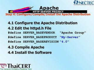 Step 4: Configure/Compile/Install the Apache Distribution


 4.1 Configure the Apache Distribution
 4.2 Edit the httpd.h File
 #define SERVER_BASEVENDOR “Apache Group”
 #define SERVER_BASEPRODUCT “My-Server”
 #define SERVER_BASEREVISION “4.0”
 4.3 Compile Apache
 4.4 Install the Software
 