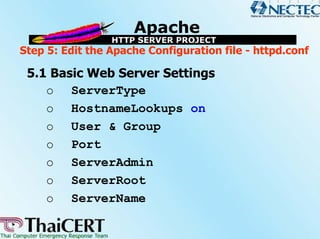 Step 5: Edit the Apache Configuration file - httpd.conf

 5.1 Basic Web Server Settings
    o ServerType
    o HostnameLookups on
    o User & Group
    o Port
    o ServerAdmin
    o ServerRoot
    o ServerName
 