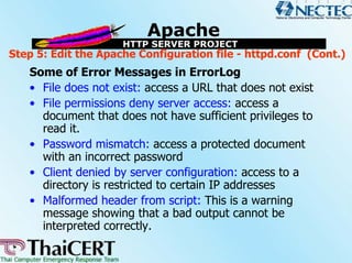 Step 5: Edit the Apache Configuration file - httpd.conf (Cont.)
   Some of Error Messages in ErrorLog
   • File does not exist: access a URL that does not exist
   • File permissions deny server access: access a
     document that does not have sufficient privileges to
     read it.
   • Password mismatch: access a protected document
     with an incorrect password
   • Client denied by server configuration: access to a
     directory is restricted to certain IP addresses
   • Malformed header from script: This is a warning
     message showing that a bad output cannot be
     interpreted correctly.
 