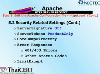 Step 5: Edit the Apache Configuration file - httpd.conf (Cont.)

   5.2 Security Related Settings (Cont.)
      o ServerSignature Off
      o ServerTokens ProductOnly
      o CoreDumpDirectory ...
      o Error Responses
          o 401/403 Errors
          o Other Status Codes
      o LimitExcept
 