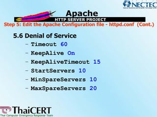 Step 5: Edit the Apache Configuration file - httpd.conf (Cont.)

   5.6 Denial of Service
       – Timeout 60
       – KeepAlive On
       – KeepAliveTimeout 15
       – StartServers 10
       – MinSpareServers 10
       – MaxSpareServers 20
 