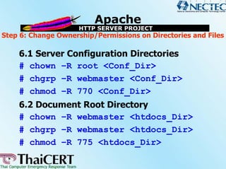 Step 6: Change Ownership/Permissions on Directories and Files

    6.1 Server Configuration Directories
    # chown –R root <Conf_Dir>
    # chgrp –R webmaster <Conf_Dir>
    # chmod –R 770 <Conf_Dir>
    6.2 Document Root Directory
    # chown –R webmaster <htdocs_Dir>
    # chgrp –R webmaster <htdocs_Dir>
    # chmod –R 775 <htdocs_Dir>
 