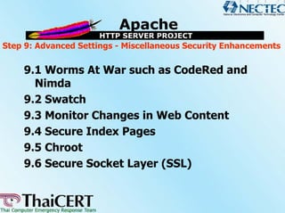 Step 9: Advanced Settings - Miscellaneous Security Enhancements


    9.1 Worms At War such as CodeRed and
      Nimda
    9.2 Swatch
    9.3 Monitor Changes in Web Content
    9.4 Secure Index Pages
    9.5 Chroot
    9.6 Secure Socket Layer (SSL)
 