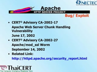 Bug/ Exploit
• CERT® Advisory CA-2002-17
  Apache Web Server Chunk Handling
  Vulnerability
  June 17, 2002
• CERT® Advisory CA-2002-27
  Apache/mod_ssl Worm
  September 14, 2002
• Related Link:
  http://httpd.apache.org/security_report.html
 