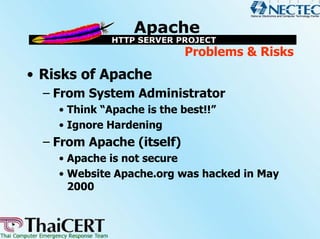 Problems & Risks
• Risks of Apache
  – From System Administrator
    • Think “Apache is the best!!”
    • Ignore Hardening
  – From Apache (itself)
    • Apache is not secure
    • Website Apache.org was hacked in May
      2000
 