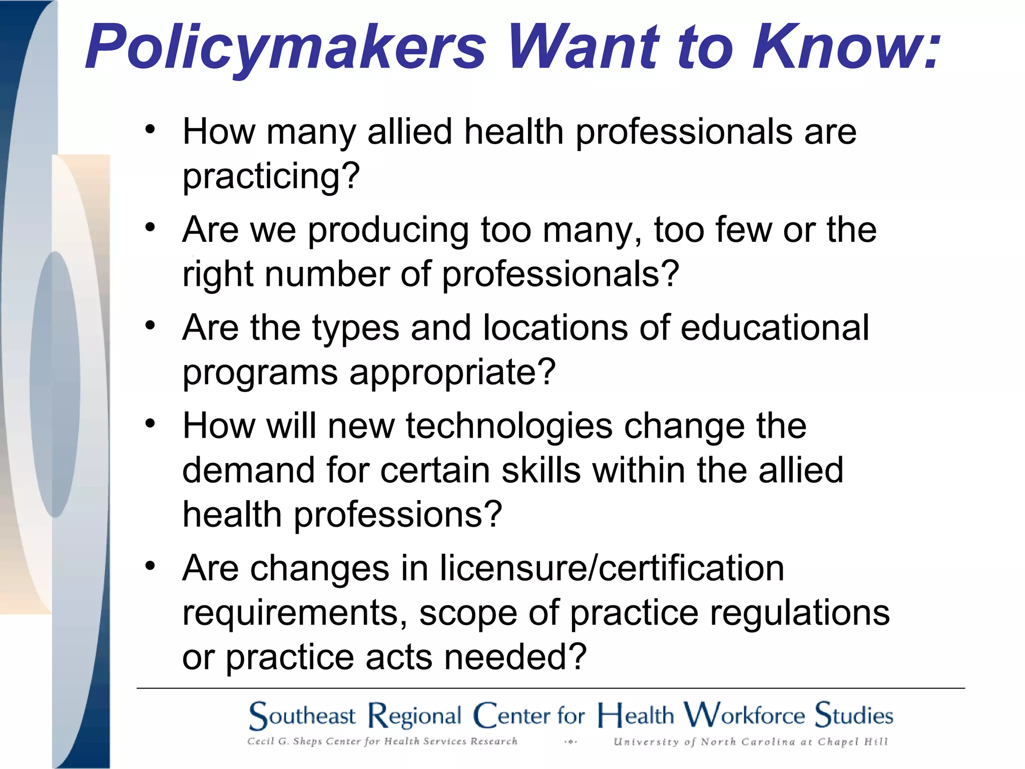 Policymakers Want to Know:
• How many allied health professionals are
practicing?
• Are we producing too many, too few or the
right number of professionals?
• Are the types and locations of educational
programs appropriate?
• How will new technologies change the
demand for certain skills within the allied
health professions?
• Are changes in licensure/certification
requirements, scope of practice regulations
or practice acts needed?
 