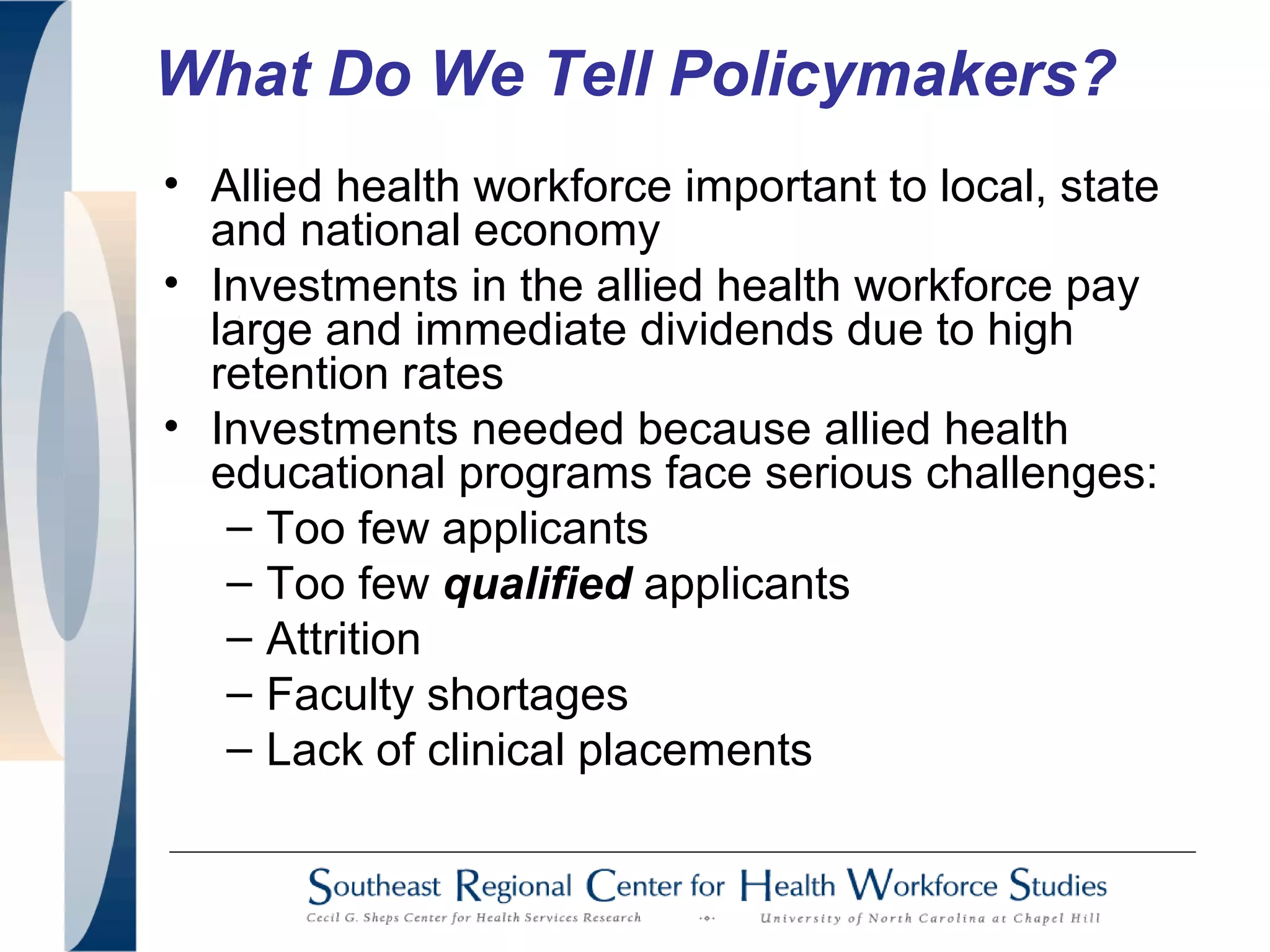What Do We Tell Policymakers?
• Allied health workforce important to local, state
and national economy
• Investments in the allied health workforce pay
large and immediate dividends due to high
retention rates
• Investments needed because allied health
educational programs face serious challenges:
– Too few applicants
– Too few qualified applicants
– Attrition
– Faculty shortages
– Lack of clinical placements
 