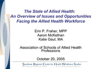 The State of Allied Health:
An Overview of Issues and Opportunities
Facing the Allied Health Workforce
Erin P. Fraher, MPP
Aaron McKethan
Katie Gaul, MA
Association of Schools of Allied Health
Professions
October 20, 2005
 