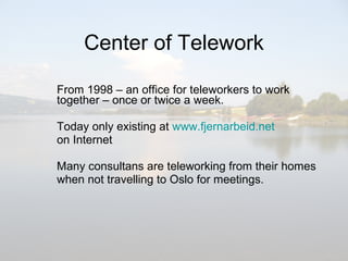 Center of Telework From 1998 – an office for teleworkers to work together – once or twice a week. Today only existing at  www.fjernarbeid.net   on Internet Many consultans are teleworking from their homes  when not travelling to Oslo for meetings.  