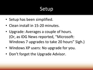 Setup Setup has been simplified. Clean install in 15-20 minutes. Upgrade: Averages a couple of hours. (Or, as IDG News reported, “Microsoft: Windows 7 upgrades to take 20 hours” Sigh.) Windows XP users: No upgrade for you. Don’t forget the Upgrade Advisor. 