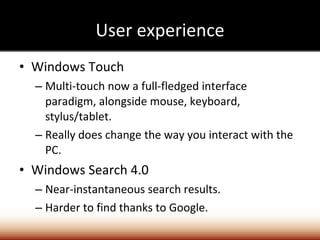 User experience Windows Touch Multi-touch now a full-fledged interface paradigm, alongside mouse, keyboard, stylus/tablet. Really does change the way you interact with the PC. Windows Search 4.0 Near-instantaneous search results. Harder to find thanks to Google. 