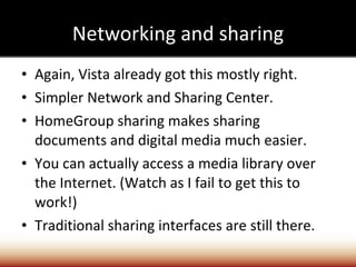 Networking and sharing Again, Vista already got this mostly right. Simpler Network and Sharing Center. HomeGroup sharing makes sharing documents and digital media much easier. You can actually access a media library over the Internet. (Watch as I fail to get this to work!) Traditional sharing interfaces are still there. 
