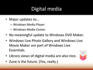 Digital media Major updates to... Windows Media Player Windows Media Center No meaningful update to Windows DVD Maker. Windows Live Photo Gallery and Windows Live Movie Maker are part of Windows Live Essentials. Library views of digital media are also nice. Zune is the future. (Yes, really.) 