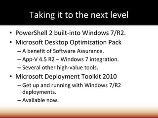 Taking it to the next level PowerShell 2 built-into Windows 7/R2. Microsoft Desktop Optimization Pack A benefit of Software Assurance. App-V 4.5 R2 – Windows 7 integration. Several other high-value tools. Microsoft Deployment Toolkit 2010 Get up and running with Windows 7/R2 deployments. Available now. 