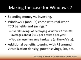 Making the case for Windows 7 Spending money vs. investing. Windows 7 (and R2) come with real-world TCO benefits and savings.* Overall savings of deploying Windows 7 over XP averages about $115 per desktop per year. You can use the same hardware (unlike w/Vista). Additional benefits to going with R2 around virtualization density, power savings, DA, etc. * According to a Microsoft-sponsored Forrester study 