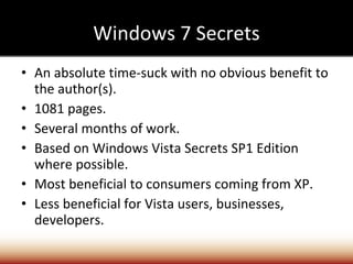 Windows 7 Secrets An absolute time-suck with no obvious benefit to the author(s). 1081 pages. Several months of work.  Based on Windows Vista Secrets SP1 Edition where possible. Most beneficial to consumers coming from XP. Less beneficial for Vista users, businesses, developers. 