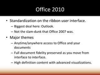 Office 2010 Standardization on the ribbon user interface. Biggest deal here: Outlook. Not the slam-dunk that Office 2007 was. Major themes Anytime/anywhere access to Office and your documents Full document fidelity preserved as you move from interface to interface. High definition content with advanced visualizations. 