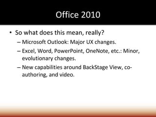 Office 2010 So what does this mean, really? Microsoft Outlook: Major UX changes. Excel, Word, PowerPoint, OneNote, etc.: Minor, evolutionary changes. New capabilities around BackStage View, co-authoring, and video. 