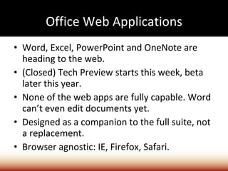 Office Web Applications Word, Excel, PowerPoint and OneNote are heading to the web. (Closed) Tech Preview starts this week, beta later this year. None of the web apps are fully capable. Word can’t even edit documents yet. Designed as a companion to the full suite, not a replacement. Browser agnostic: IE, Firefox, Safari. 