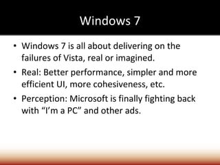 Windows 7 Windows 7 is all about delivering on the failures of Vista, real or imagined. Real: Better performance, simpler and more efficient UI, more cohesiveness, etc. Perception: Microsoft is finally fighting back with “I’m a PC” and other ads.  