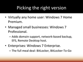 Picking the right version Virtually any home user: Windows 7 Home Premium. Managed small businesses: Windows 7 Professional. Adds domain support, network-based backup, EFS, Remote Desktop host. Enterprises: Windows 7 Enterprise. The full meal deal: BitLocker, BitLocker-To-Go 