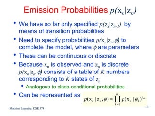 Emission Probabilities p(xn|zn)
  • We have so far only specified p(zn|zn-1)                  by
      means of transition probabilities
  •   Need to specify probabilities p(xn|zn,φ) to
      complete the model, where φ are parameters
  •   These can be continuous or discrete
  •   Because xn is observed and zn is discrete
      p(xn|zn,φ) consists of a table of K numbers
      corresponding to K states of zn
        • Analogous to class-conditional probabilities
  • Can be represented as                               K
                                    p (x n | z n , ϕ ) = ∏ p(x n | ϕk ) znk
                                                       k =1
Machine Learning: CSE 574                                                 10
 