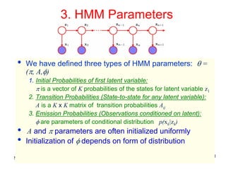 3. HMM Parameters


 •   We have defined three types of HMM parameters: θ =
     (π, A,φ)
       1. Initial Probabilities of first latent variable:
          π is a vector of K probabilities of the states for latent variable z1
       2. Transition Probabilities (State-to-state for any latent variable):
          A is a K x K matrix of transition probabilities Aij
       3. Emission Probabilities (Observations conditioned on latent):
          φ are parameters of conditional distribution p(xk|zk)
 •    A and π parameters are often initialized uniformly
 •   Initialization of φ depends on form of distribution

Machine Learning: CSE 574                                                         11
 