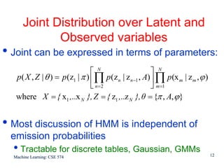 Joint Distribution over Latent and
             Observed variables
• Joint can be expressed in terms of parameters:
                                 ⎡ N                     ⎤ N
   p ( X , Z | θ ) = p (z1 | π ) ⎢∏ p (z n | z n −1 , A) ⎥ ∏ p (x m | z m , ϕ )
                                 ⎣ n=2                   ⎦ m =1
   where X = { x1 ,..x N }, Z = { z1 ,..z N }, θ = {π , A, ϕ}


• Most discussion of HMM is independent of
 emission probabilities
  • Tractable for discrete tables, Gaussian, GMMs
  Machine Learning: CSE 574                                                       12
 