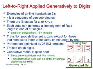 Left-to-Right Applied Generatively to Digits
•    Examples of on-line handwritten 2’s
•    x is a sequence of pen coordinates
•    There are16 states for z, or K=16
•    Each state can generate a line segment of fixed
     length in one of 16 angles
      •   Emission probabilities: 16 x 16 table
•    Transition probabilities set to zero except for those
     that keep state index k the same or increment by one
•    Parameters optimized by 25 EM iterations         Training Set
•    Trained on 45 digits
•    Generative model is quite poor
      •   Since generated don’t look like training
      •   If classification is goal, can do better by using a
          discriminative HMM
    Machine Learning: CSE 574                                              15
                                                                Generated Set
 