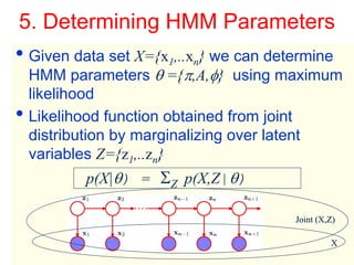 5. Determining HMM Parameters
• Given data set X={x1,..xn} we can determine
    HMM parameters θ ={π,A,φ} using maximum
    likelihood
•   Likelihood function obtained from joint
    distribution by marginalizing over latent
    variables Z={z1,..zn}
                    p(X|θ) = ΣZ p(X,Z|θ)

                                           Joint (X,Z)


Machine Learning: CSE 574
                                                    X
                                                    16
 