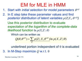 EM for MLE in HMM
1. Start with initial selection for model parameters θold
2. In E step take these parameter values and find
   posterior distribution of latent variables p(Z|X,θ old)
   Use this posterior distribution to evaluate
   expectation of the logarithm of the complete-data
   likelihood function ln p(X,Z|θ)
         Which can be written as
               Q(θ , θ old ) = ∑ p ( Z | X , θ old ) ln p ( X , Z | θ )
                                Z

      underlined portion independent of θ is evaluated
3. In M-Step maximize Q w.r.t. θ
 Machine Learning: CSE 574                                                18
 