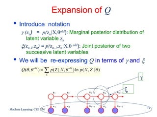 Expansion of Q
  • Introduce                   notation
        γ (zn) = p(zn|X,θold): Marginal posterior distribution of
          latent variable zn
        ξ(zn-1,zn) = p(zn-1,zn|X,θ old): Joint posterior of two
          successive latent variables
  • We will be                  re-expressing Q in terms of γ and ξ
        Q (θ , θ old ) = ∑ p ( Z | X , θ old ) ln p ( X , Z | θ )
                            Z
                                                                        γ

                                                                    ξ


Machine Learning: CSE 574                                                   19
 