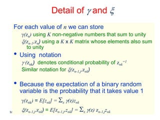 Detail of γ and ξ
  For each value of n we can store
        γ(zn) using K non-negative numbers that sum to unity
        ξ(zn-1,zn) using a K x K matrix whose elements also sum
          to unity
  • Using           notation
        γ (znk) denotes conditional probability of znk=1
        Similar notation for ξ(zn-1,j,znk)

  • Because the expectation of a binary random
      variable is the probability that it takes value 1
        γ(znk) = E[znk] = Σz γ(z)znk
        ξ(z      ,z ) = E[zn-1,j,znk] = Σz γ(z) zn-1,jznk
             n-1,j nk
Machine Learning: CSE 574                                     20
 