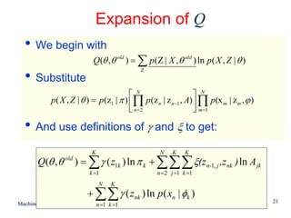 Expansion of Q
  • We begin with
                             Q(θ , θ old ) = ∑ p ( Z | X , θ old ) ln p ( X , Z | θ )
                                              Z
  • Substitute
                                          ⎡ N                     ⎤ N
            p ( X , Z | θ ) = p (z1 | π ) ⎢∏ p (z n | z n −1 , A) ⎥ ∏ p(x m | z m , ϕ )
                                          ⎣ n=2                   ⎦ m =1

  • And use definitions of γ and ξ to get:
                             K                       N    K    K
       Q(θ , θ old ) = ∑ γ ( z1k ) ln π k + ∑∑∑ ξ(zn-1, j ,z nk ) ln A jk
                            k =1                    n = 2 j =1 k =1
                                 N     K
                            + ∑∑ γ ( z nk ) ln p ( xn | φk )
                                                                                          21
Machine Learning: CSE 574        n =1 k =1
 