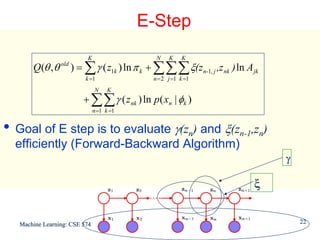 E-Step
                          K                   N    K    K
       Q(θ , θ old ) = ∑ γ ( z1k ) ln π k + ∑∑∑ ξ(zn-1, j ,z nk ) ln A jk
                          k =1               n = 2 j =1 k =1
                               N     K
                         + ∑∑ γ ( z nk ) ln p ( xn | φk )
                               n =1 k =1


• Goal of E step is to evaluate γ(zn) and ξ(zn-1,zn)
  efficiently (Forward-Backward Algorithm)
                                                                            γ

                                                                       ξ


   Machine Learning: CSE 574                                                    22
 